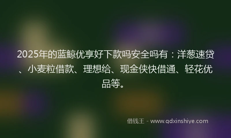 2025年的蓝鲸优享好下款吗安全吗有：洋葱速贷、小麦粒借款、理想给、现金侠快借通、轻花优品等。