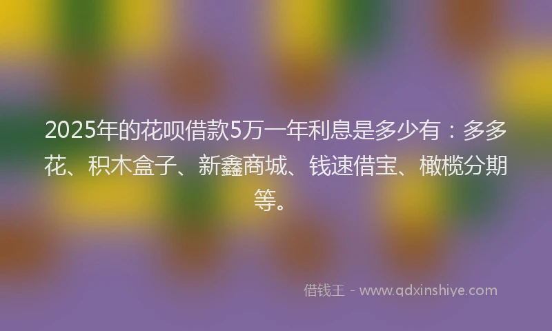 2025年的花呗借款5万一年利息是多少有：多多花、积木盒子、新鑫商城、钱速借宝、橄榄分期等。