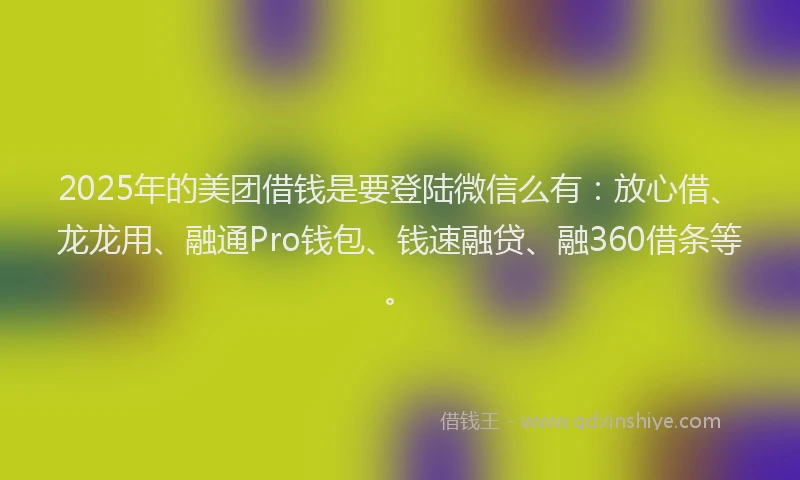 2025年的美团借钱是要登陆微信么有：放心借、龙龙用、融通Pro钱包、钱速融贷、融360借条等。