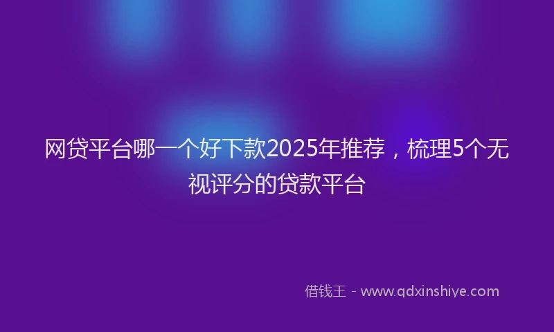 网贷平台哪一个好下款2025年推荐，梳理5个无视评分的贷款平台