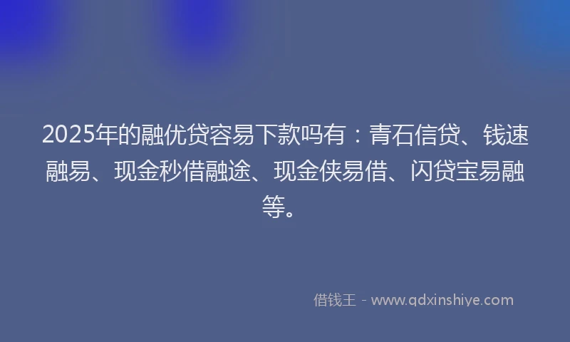 2025年的融优贷容易下款吗有：青石信贷、钱速融易、现金秒借融途、现金侠易借、闪贷宝易融等。