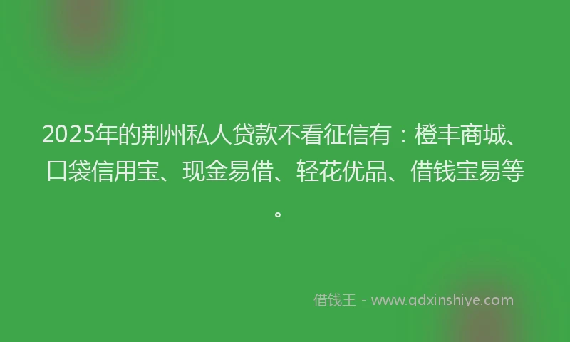 2025年的荆州私人贷款不看征信有：橙丰商城、口袋信用宝、现金易借、轻花优品、借钱宝易等。