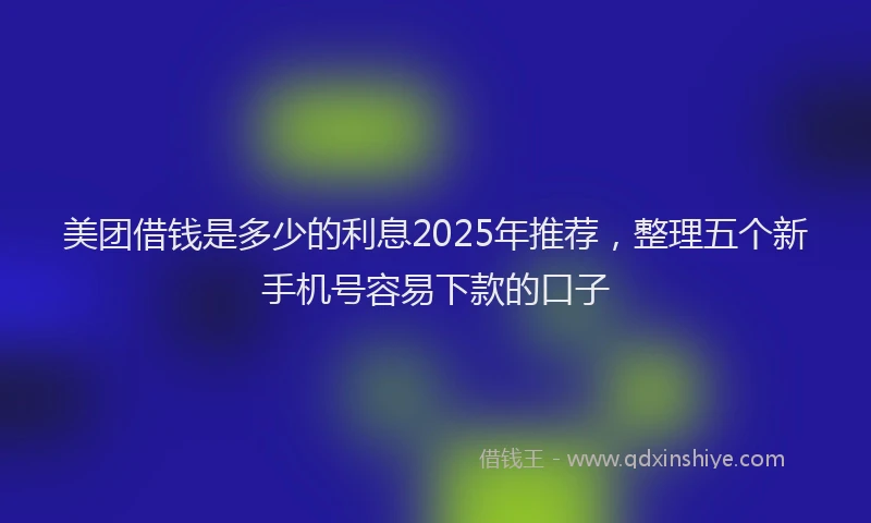 美团借钱是多少的利息2025年推荐，整理五个新手机号容易下款的口子