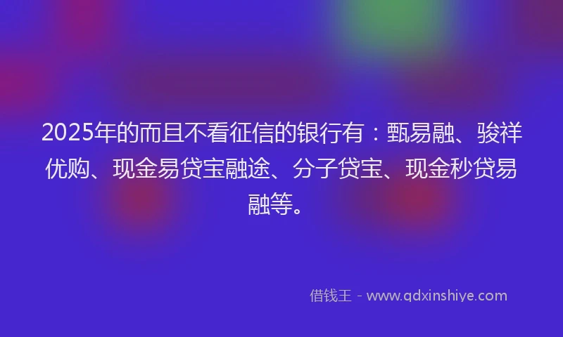 2025年的而且不看征信的银行有：甄易融、骏祥优购、现金易贷宝融途、分子贷宝、现金秒贷易融等。