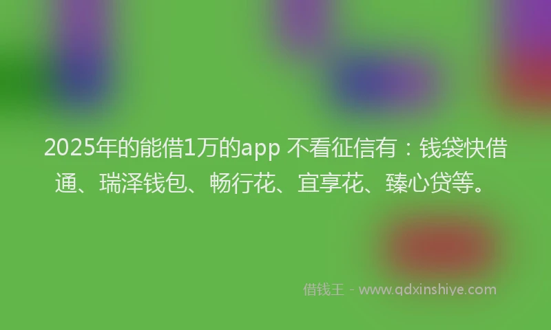 2025年的能借1万的app 不看征信有：钱袋快借通、瑞泽钱包、畅行花、宜享花、臻心贷等。