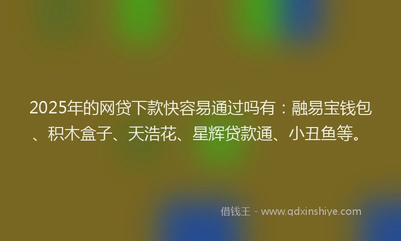 2025年的网贷下款快容易通过吗有：融易宝钱包、积木盒子、天浩花、星辉贷款通、小丑鱼等。