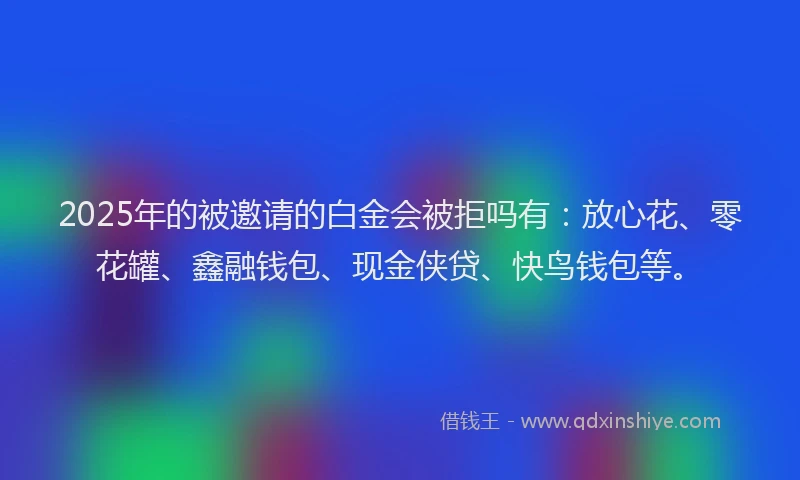 2025年的被邀请的白金会被拒吗有：放心花、零花罐、鑫融钱包、现金侠贷、快鸟钱包等。