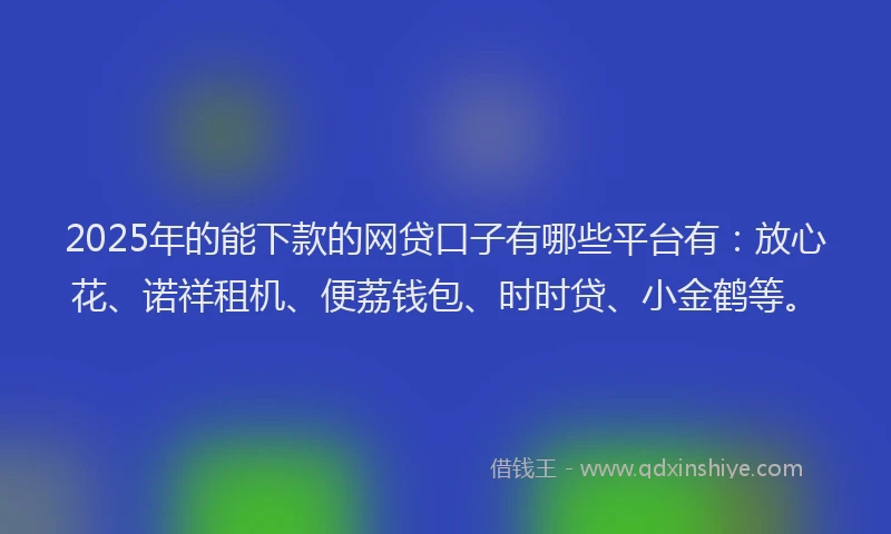 2025年的能下款的网贷口子有哪些平台有：放心花、诺祥租机、便荔钱包、时时贷、小金鹤等。