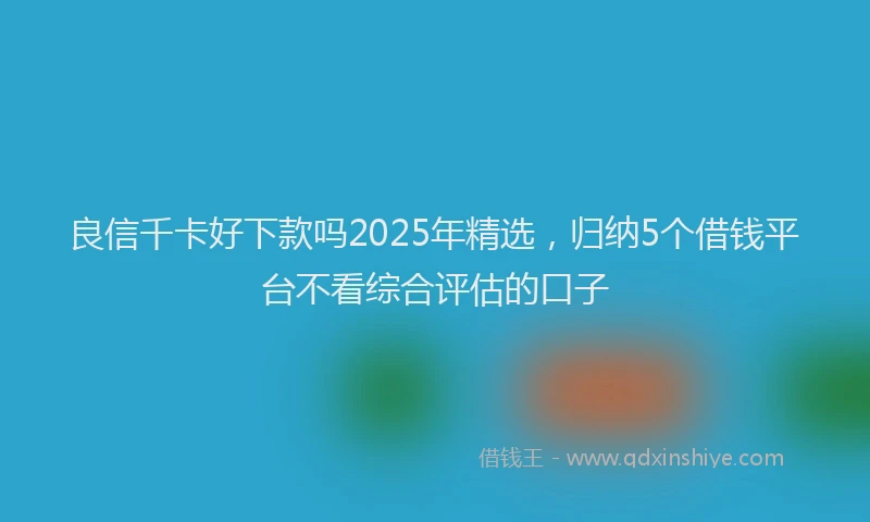 良信千卡好下款吗2025年精选，归纳5个借钱平台不看综合评估的口子