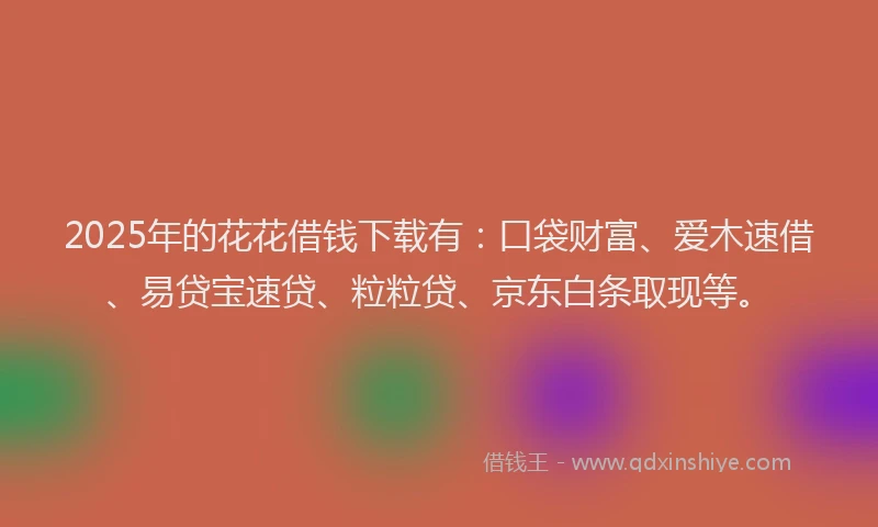 2025年的花花借钱下载有：口袋财富、爱木速借、易贷宝速贷、粒粒贷、京东白条取现等。