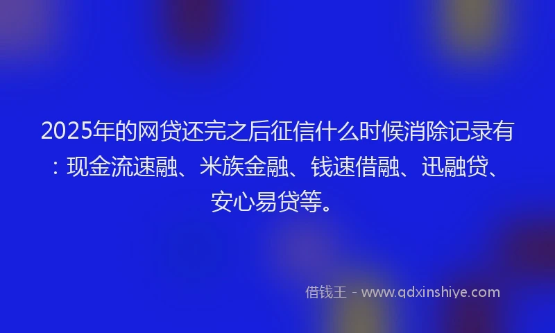 2025年的网贷还完之后征信什么时候消除记录有：现金流速融、米族金融、钱速借融、迅融贷、安心易贷等。