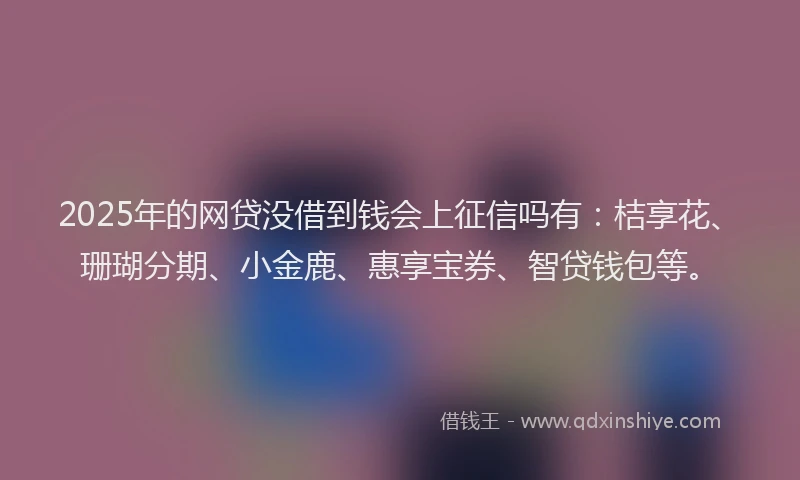 2025年的网贷没借到钱会上征信吗有：桔享花、珊瑚分期、小金鹿、惠享宝券、智贷钱包等。