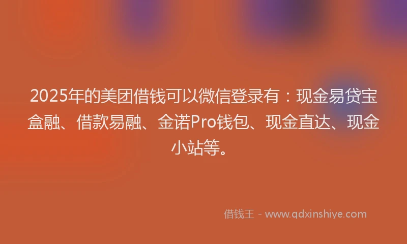 2025年的美团借钱可以微信登录有：现金易贷宝盒融、借款易融、金诺Pro钱包、现金直达、现金小站等。
