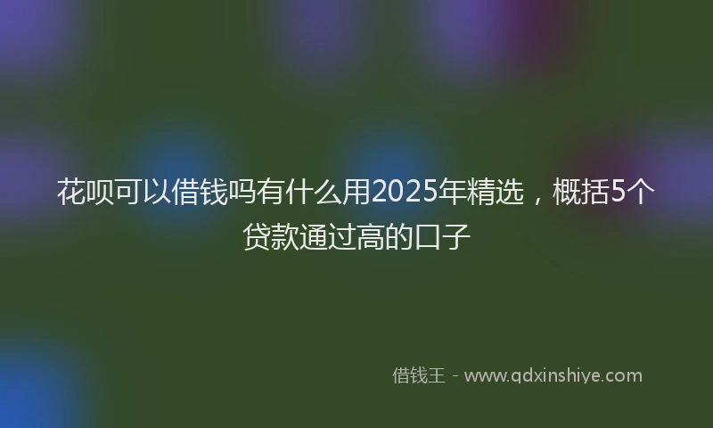 花呗可以借钱吗有什么用2025年精选，概括5个贷款通过高的口子