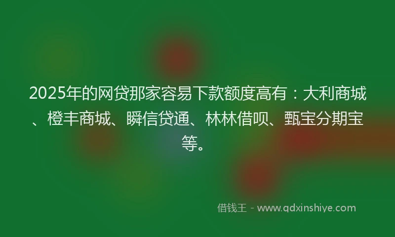 2025年的网贷那家容易下款额度高有：大利商城、橙丰商城、瞬信贷通、林林借呗、甄宝分期宝等。