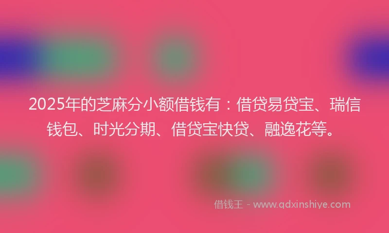 2025年的芝麻分小额借钱有：借贷易贷宝、瑞信钱包、时光分期、借贷宝快贷、融逸花等。