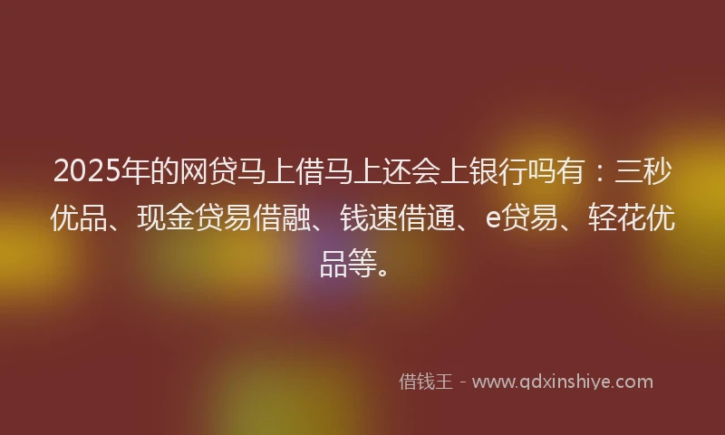 2025年的网贷马上借马上还会上银行吗有：三秒优品、现金贷易借融、钱速借通、e贷易、轻花优品等。