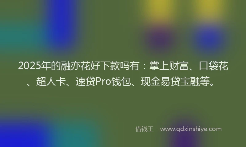 2025年的融亦花好下款吗有：掌上财富、口袋花、超人卡、速贷Pro钱包、现金易贷宝融等。