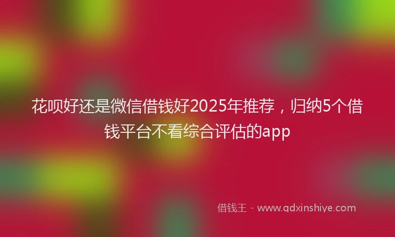花呗好还是微信借钱好2025年推荐，归纳5个借钱平台不看综合评估的app
