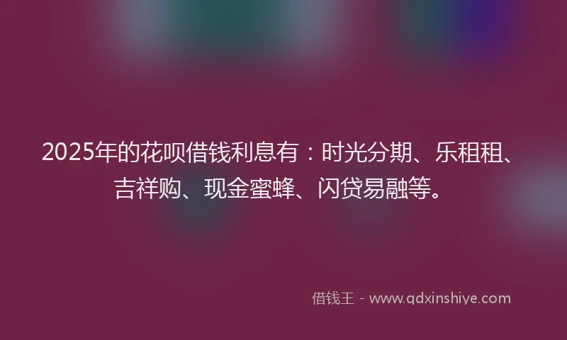 2025年的花呗借钱利息有：时光分期、乐租租、吉祥购、现金蜜蜂、闪贷易融等。