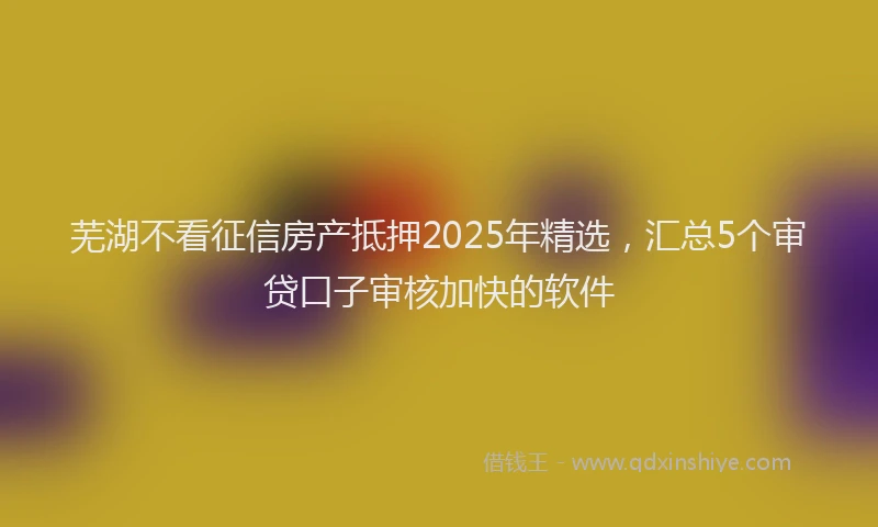 芜湖不看征信房产抵押2025年精选，汇总5个审贷口子审核加快的软件