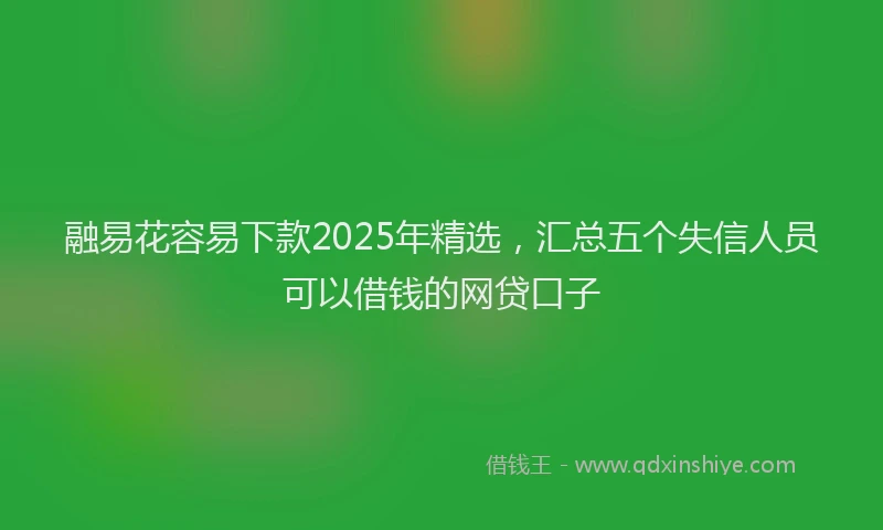 融易花容易下款2025年精选，汇总五个失信人员可以借钱的网贷口子