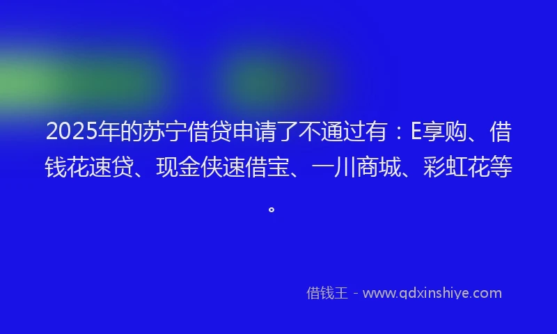 2025年的苏宁借贷申请了不通过有：E享购、借钱花速贷、现金侠速借宝、一川商城、彩虹花等。
