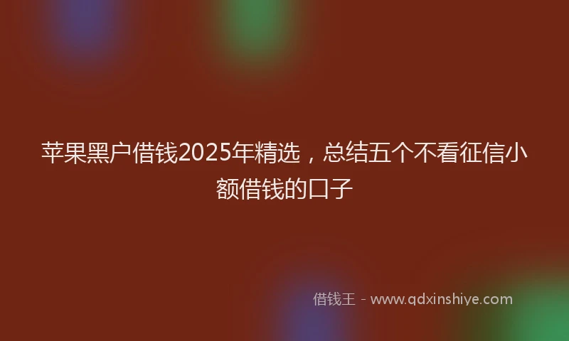 苹果黑户借钱2025年精选，总结五个不看征信小额借钱的口子