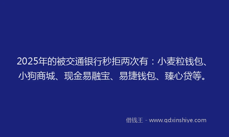2025年的被交通银行秒拒两次有：小麦粒钱包、小狗商城、现金易融宝、易捷钱包、臻心贷等。