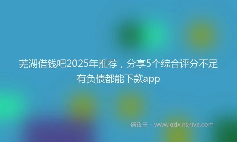 芜湖借钱吧2025年推荐，分享5个综合评分不足有负债都能下款app