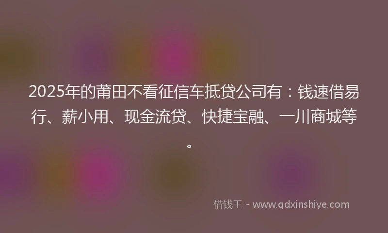 2025年的莆田不看征信车抵贷公司有：钱速借易行、薪小用、现金流贷、快捷宝融、一川商城等。
