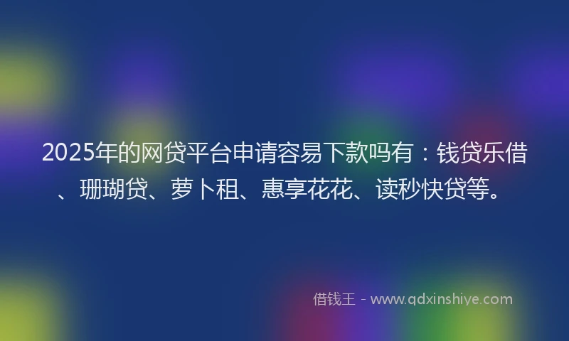 2025年的网贷平台申请容易下款吗有：钱贷乐借、珊瑚贷、萝卜租、惠享花花、读秒快贷等。