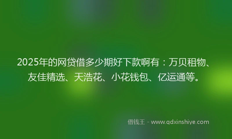 2025年的网贷借多少期好下款啊有：万贝租物、友佳精选、天浩花、小花钱包、亿运通等。