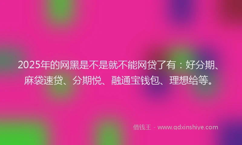 2025年的网黑是不是就不能网贷了有：好分期、麻袋速贷、分期悦、融通宝钱包、理想给等。