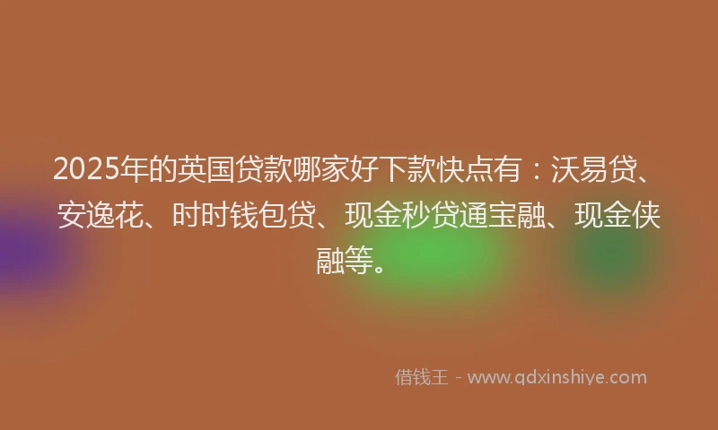 2025年的英国贷款哪家好下款快点有：沃易贷、安逸花、时时钱包贷、现金秒贷通宝融、现金侠融等。