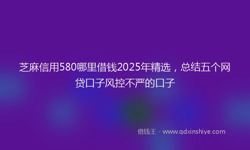 芝麻信用580哪里借钱2025年精选，总结五个网贷口子风控不严的口子