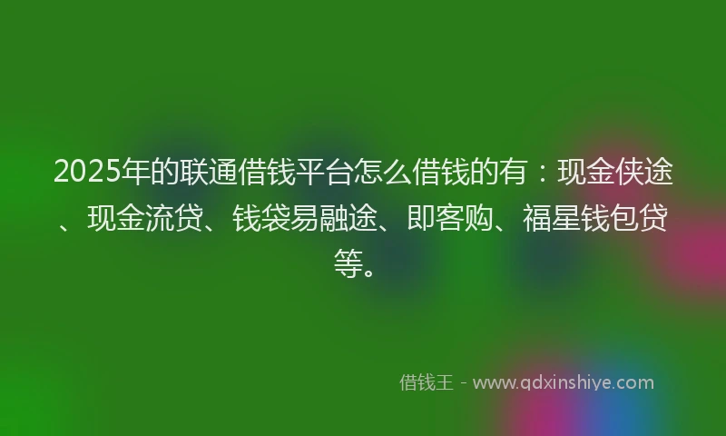 2025年的联通借钱平台怎么借钱的有：现金侠途、现金流贷、钱袋易融途、即客购、福星钱包贷等。