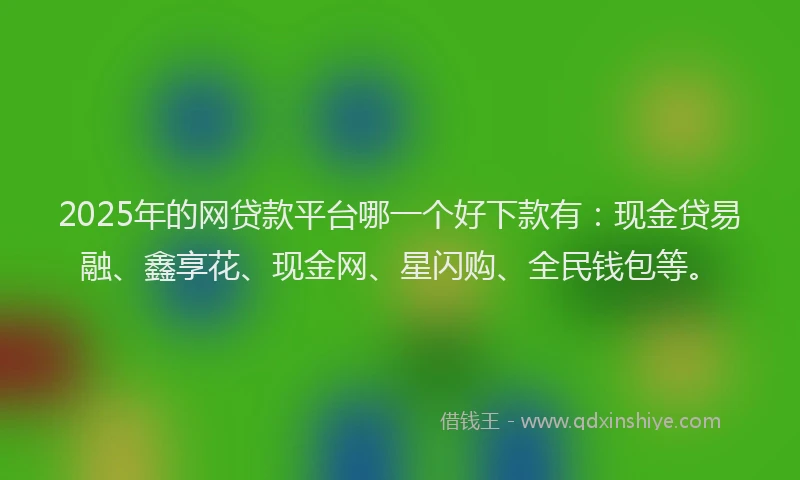 2025年的网贷款平台哪一个好下款有：现金贷易融、鑫享花、现金网、星闪购、全民钱包等。