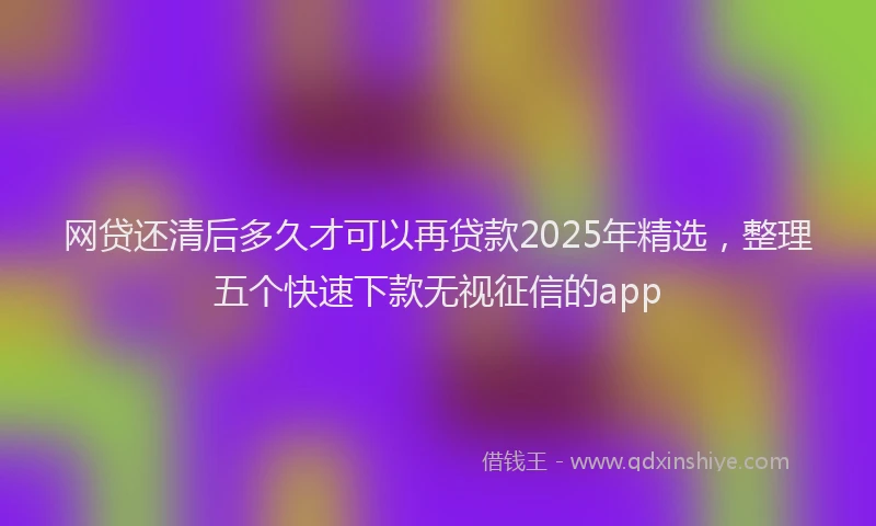 网贷还清后多久才可以再贷款2025年精选，整理五个快速下款无视征信的app