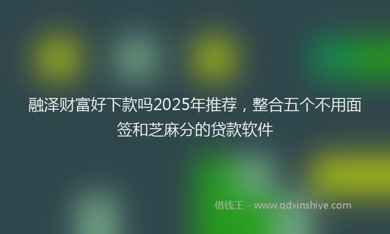 融泽财富好下款吗2025年推荐，整合五个不用面签和芝麻分的贷款软件