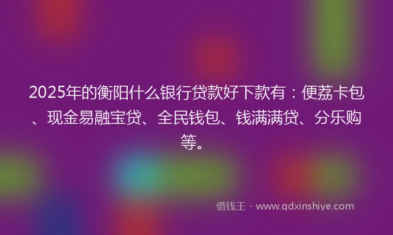 2025年的衡阳什么银行贷款好下款有：便荔卡包、现金易融宝贷、全民钱包、钱满满贷、分乐购等。