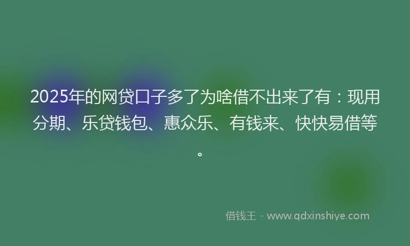 2025年的网贷口子多了为啥借不出来了有：现用分期、乐贷钱包、惠众乐、有钱来、快快易借等。