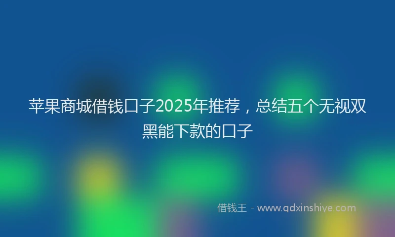 苹果商城借钱口子2025年推荐，总结五个无视双黑能下款的口子