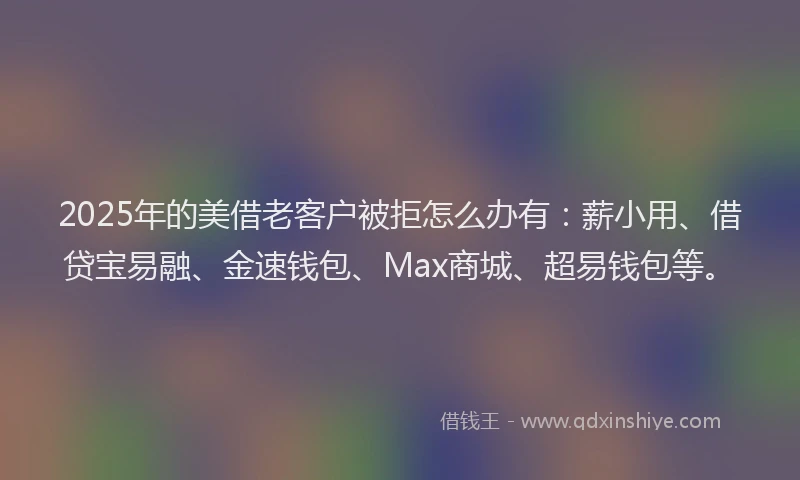 2025年的美借老客户被拒怎么办有：薪小用、借贷宝易融、金速钱包、Max商城、超易钱包等。