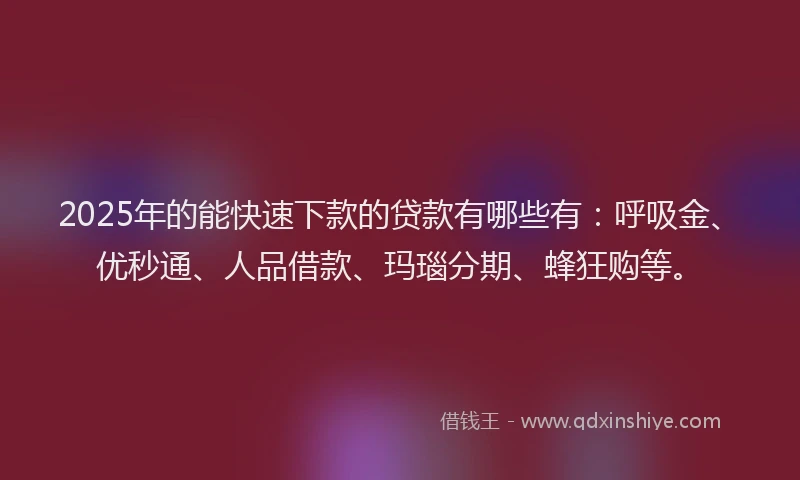 2025年的能快速下款的贷款有哪些有：呼吸金、优秒通、人品借款、玛瑙分期、蜂狂购等。