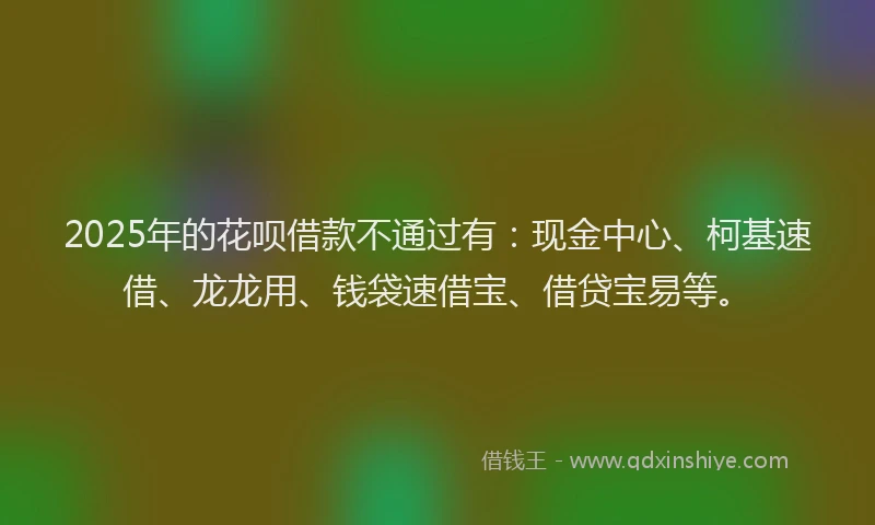 2025年的花呗借款不通过有：现金中心、柯基速借、龙龙用、钱袋速借宝、借贷宝易等。