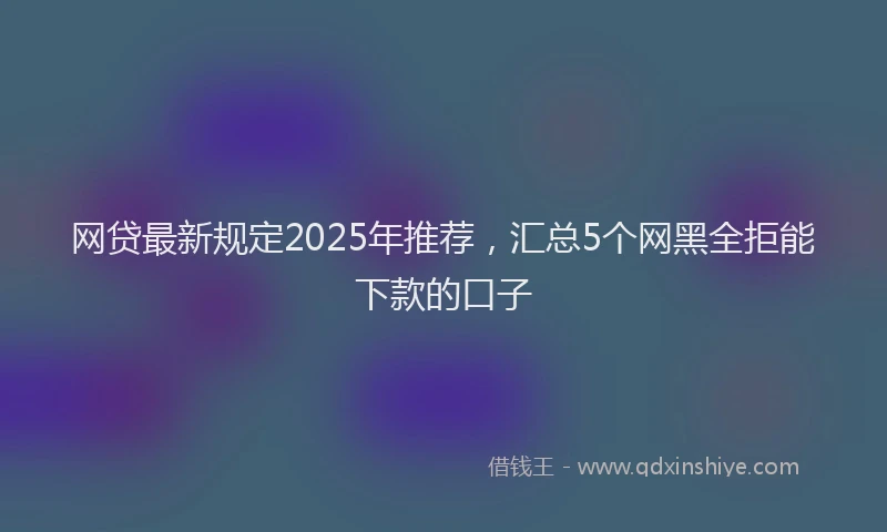 网贷最新规定2025年推荐，汇总5个网黑全拒能下款的口子