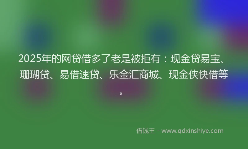 2025年的网贷借多了老是被拒有：现金贷易宝、珊瑚贷、易借速贷、乐金汇商城、现金侠快借等。