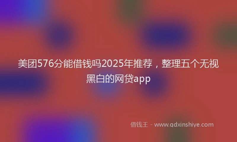 美团576分能借钱吗2025年推荐，整理五个无视黑白的网贷app