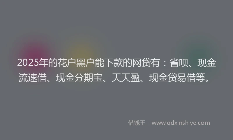 2025年的花户黑户能下款的网贷有：省呗、现金流速借、现金分期宝、天天盈、现金贷易借等。